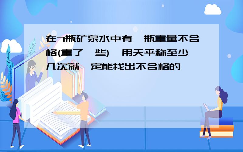 在7瓶矿泉水中有一瓶重量不合格(重了一些),用天平称至少几次就一定能找出不合格的