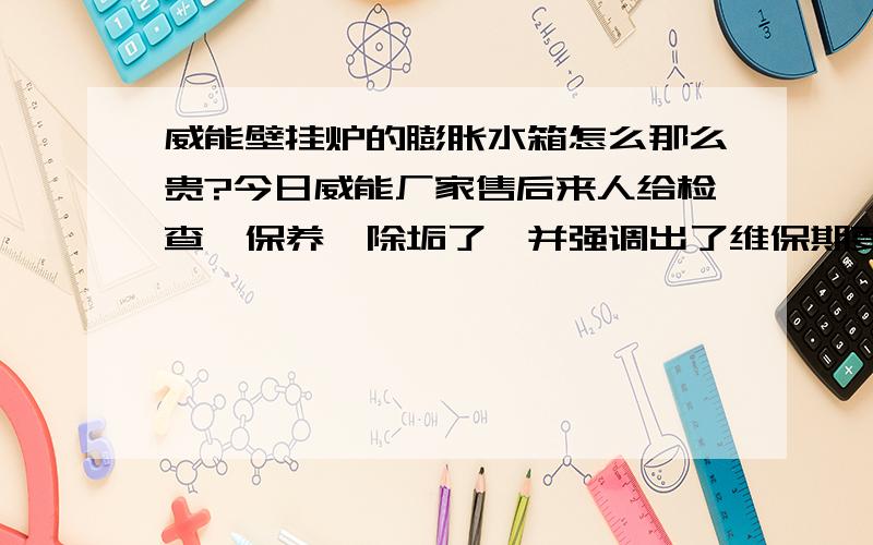 威能壁挂炉的膨胀水箱怎么那么贵?今日威能厂家售后来人给检查、保养、除垢了,并强调出了维保期要是换膨胀水箱说是需要两千多元.难道是垄断还是加了更换人员的费用在里面了,有原装的