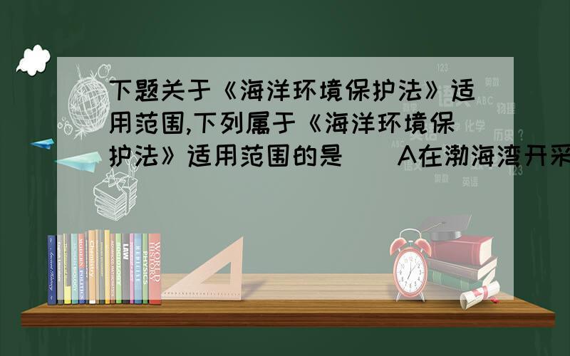 下题关于《海洋环境保护法》适用范围,下列属于《海洋环境保护法》适用范围的是（)A在渤海湾开采石油不适用本法B在黄海建立永久性科研平台C在海岸建立向海洋排污的企业D日本海啸导致