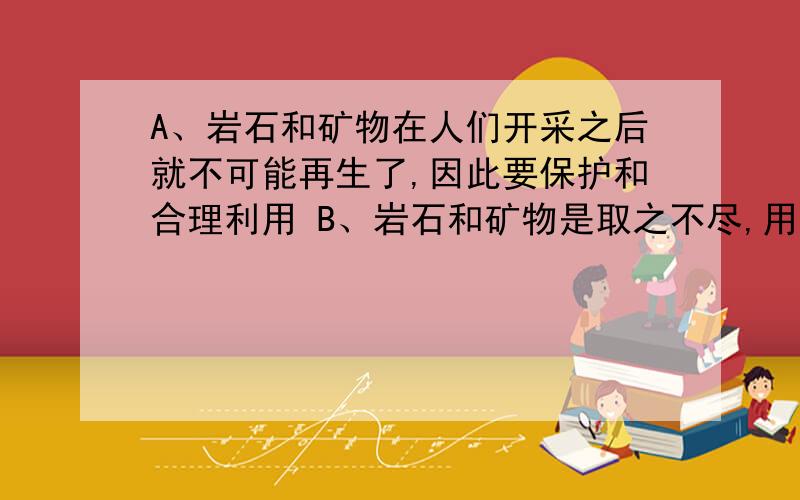 A、岩石和矿物在人们开采之后就不可能再生了,因此要保护和合理利用 B、岩石和矿物是取之不尽,用之不竭A、岩石和矿物在人们开采之后就不可能再生了,因此要保护和合理利用 B、岩石和矿