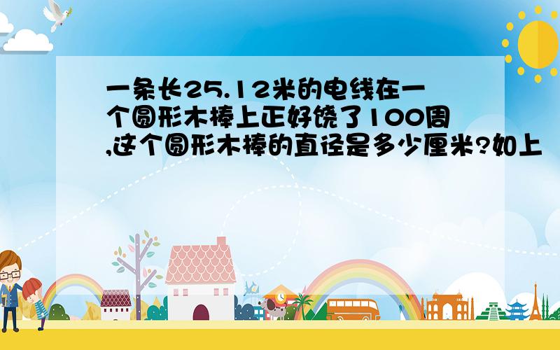 一条长25.12米的电线在一个圆形木棒上正好饶了100周,这个圆形木棒的直径是多少厘米?如上