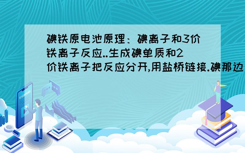 碘铁原电池原理：碘离子和3价铁离子反应..生成碘单质和2价铁离子把反应分开,用盐桥链接.碘那边是负极..电极用碳棒.为什么负极溶液里不但要有碘离子还要有碘单质?...难道没有碘单质不反