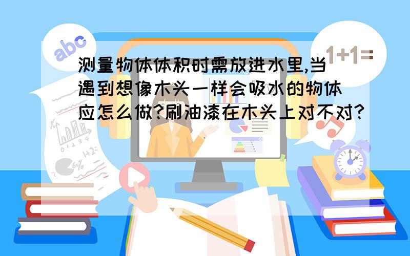 测量物体体积时需放进水里,当遇到想像木头一样会吸水的物体应怎么做?刷油漆在木头上对不对?