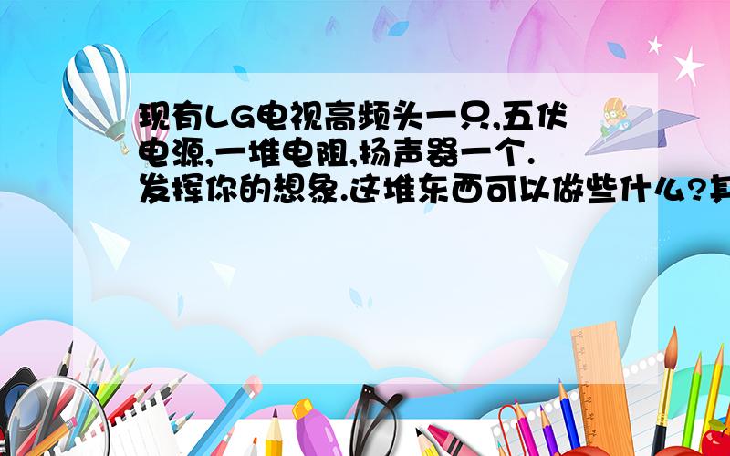 现有LG电视高频头一只,五伏电源,一堆电阻,扬声器一个.发挥你的想象.这堆东西可以做些什么?其实零件不是问题.我可以去买.能利用高频头就行了.高频头上写着:TUGG4EC87Q805A5128