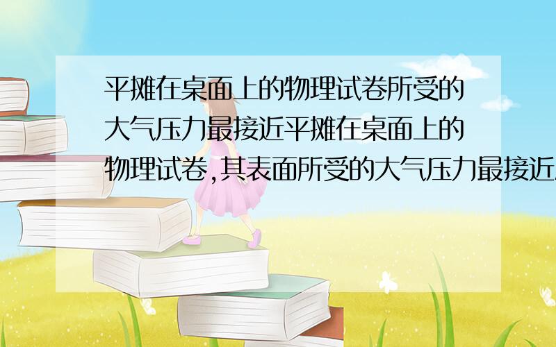 平摊在桌面上的物理试卷所受的大气压力最接近平摊在桌面上的物理试卷,其表面所受的大气压力最接近A2.2X10三次方NB2.2X10四次方NC2.2X10五次方ND2.2X10六次方N还要给原因、原因!为什么选那个答