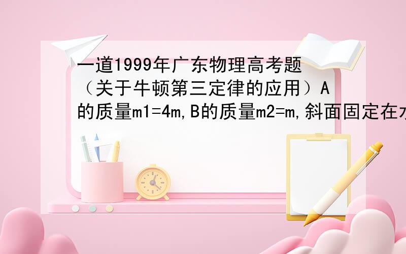 一道1999年广东物理高考题（关于牛顿第三定律的应用）A的质量m1=4m,B的质量m2=m,斜面固定在水平地面上.开始时将B按在地面上不动,然后放手,让A沿斜面下滑而B上升.A与斜面无摩擦,如图.设当A沿