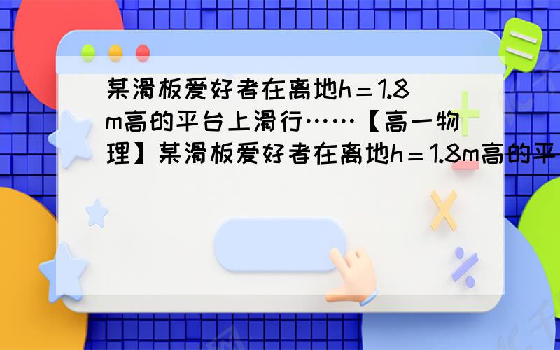 某滑板爱好者在离地h＝1.8m高的平台上滑行……【高一物理】某滑板爱好者在离地h＝1.8m高的平台上滑行,水平离开A点后落在水平地面的B点,其水平位移S1＝3m,着地时由于存在能量损失,着地后