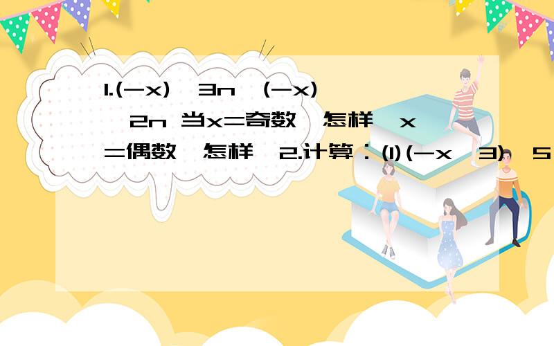 1.(-x)^3n∕(-x)^2n 当x=奇数,怎样,x=偶数,怎样,2.计算：(1)(-x^3)^5∕(x^2)^3 (2)(p-q)^7∕(q-p)^4 3.下面的计算对吗?错的请改正 (1)x^8∕x^6=x^4 (2)-7^8∕(-7)^7=-7(3)(-a)^6∕(-a)^6=1(4)(-3xy)^3∕(-3xy)=-27x^3y^3