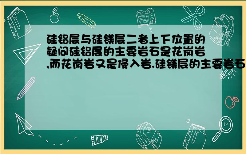 硅铝层与硅镁层二者上下位置的疑问硅铝层的主要岩石是花岗岩,而花岗岩又是侵入岩.硅镁层的主要岩石是玄武岩,而玄武岩是喷出岩,照例来说喷出岩在侵入岩之上,也就是说硅镁层应该在硅