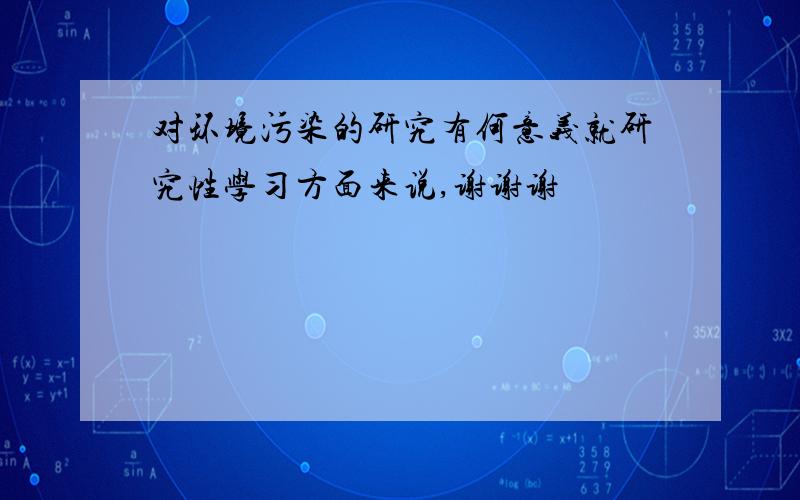 对环境污染的研究有何意义就研究性学习方面来说,谢谢谢