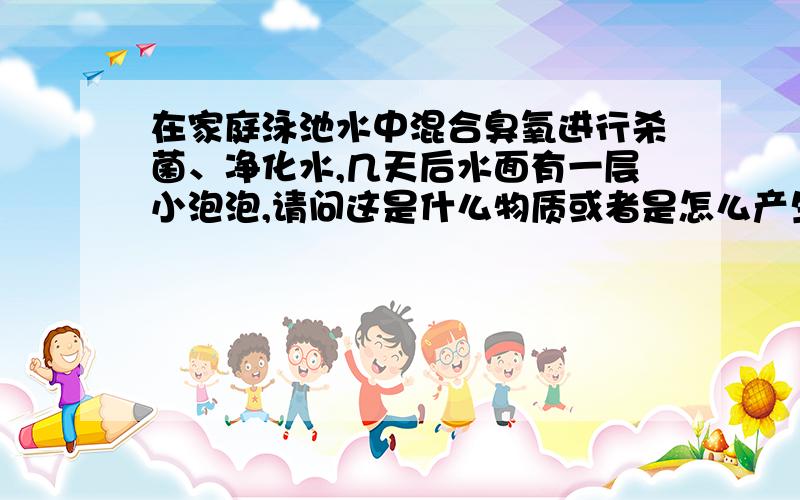 在家庭泳池水中混合臭氧进行杀菌、净化水,几天后水面有一层小泡泡,请问这是什么物质或者是怎么产生的?这种小泡泡是否对人体有害,水池不大!