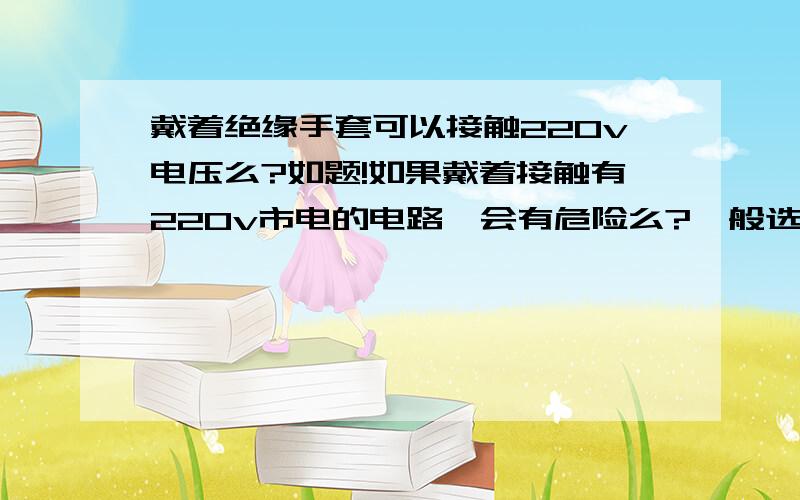 戴着绝缘手套可以接触220v电压么?如题!如果戴着接触有220v市电的电路,会有危险么?一般选用什么牌子的绝缘手套安全质量过关?