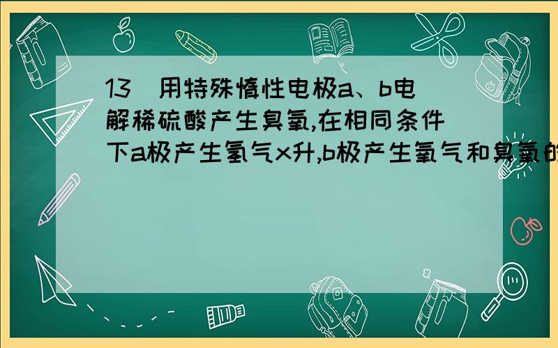 13．用特殊惰性电极a、b电解稀硫酸产生臭氧,在相同条件下a极产生氢气x升,b极产生氧气和臭氧的混合气y升13．用特殊惰性电极a、b电解稀硫酸产生臭氧,在相同条件下a极产生氢气x升,b极产生氧