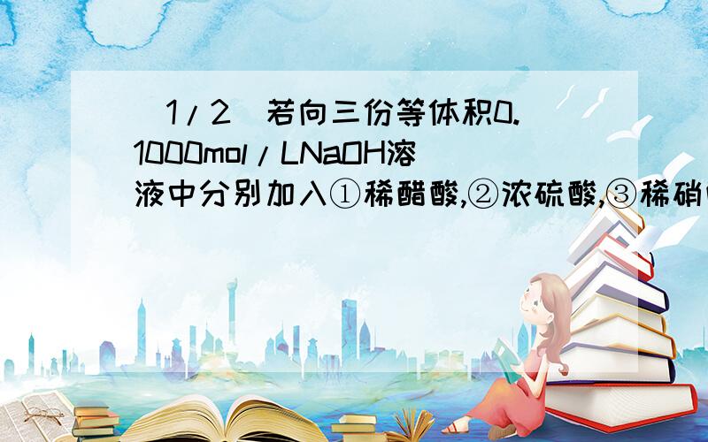 (1/2)若向三份等体积0.1000mol/LNaOH溶液中分别加入①稀醋酸,②浓硫酸,③稀硝酸至恰好完全反应,则上...(1/2)若向三份等体积0.1000mol/LNaOH溶液中分别加入①稀醋酸,②浓硫酸,③稀硝酸至恰好完全反