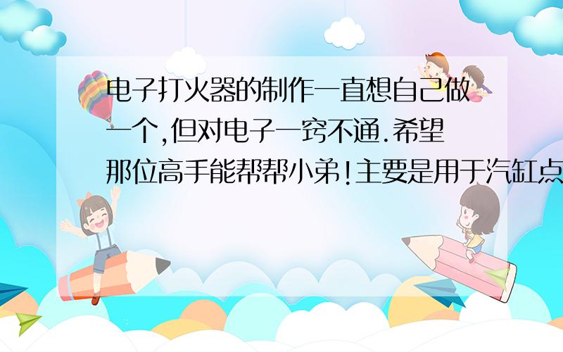 电子打火器的制作一直想自己做一个,但对电子一窍不通.希望那位高手能帮帮小弟!主要是用于汽缸点火用的.自制的单缸内燃机需要点火装置!