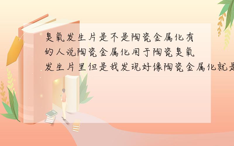 臭氧发生片是不是陶瓷金属化有的人说陶瓷金属化用于陶瓷臭氧发生片里但是我发现好像陶瓷金属化就是陶瓷臭氧发生片求专业人士解答~