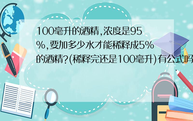 100毫升的酒精,浓度是95%,要加多少水才能稀释成5%的酒精?(稀释完还是100毫升)有公式吗