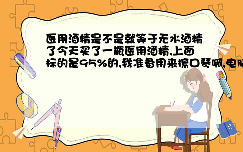 医用酒精是不是就等于无水酒精了今天买了一瓶医用酒精,上面标的是95%的,我准备用来擦口琴啊,电脑啊,手机啊,之内的消毒,我想问一下这个酒精可不可以了.如果不行,有哪个可以跟我讲一声,