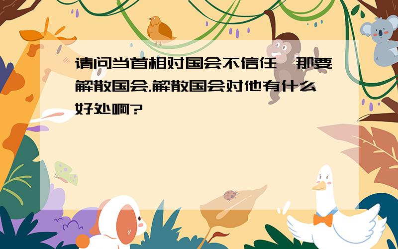 请问当首相对国会不信任,那要解散国会.解散国会对他有什么好处啊?