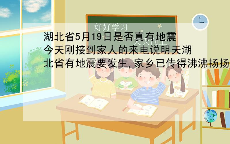 湖北省5月19日是否真有地震今天刚接到家人的来电说明天湖北省有地震要发生,家乡已传得沸沸扬扬,不知道是否真有此事,对此我很是担心,希望国家地震部门能给一点提示.