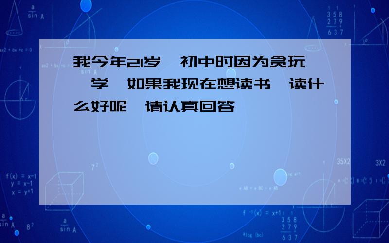 我今年21岁,初中时因为贪玩辍学,如果我现在想读书,读什么好呢,请认真回答,