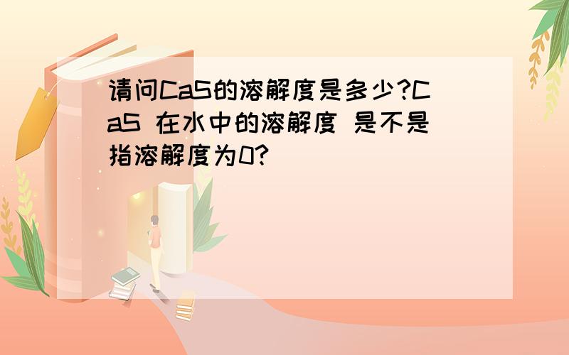 请问CaS的溶解度是多少?CaS 在水中的溶解度 是不是指溶解度为0?