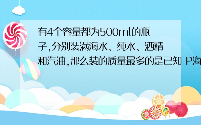 有4个容量都为500ml的瓶子,分别装满海水、纯水、酒精和汽油,那么装的质量最多的是已知 P海水>P纯水>P酒精>P汽油A海水 B纯水 C酒精 D汽油