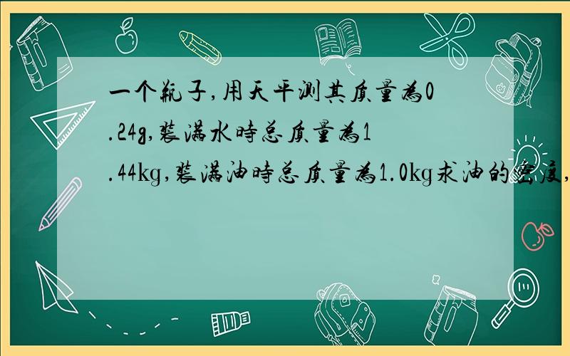 一个瓶子,用天平测其质量为0.24g,装满水时总质量为1.44㎏,装满油时总质量为1.0㎏求油的密度,