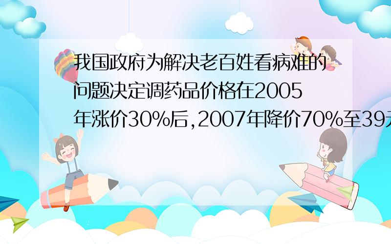 我国政府为解决老百姓看病难的问题决定调药品价格在2005年涨价30%后,2007年降价70%至39元药品2005涨价前的价格?