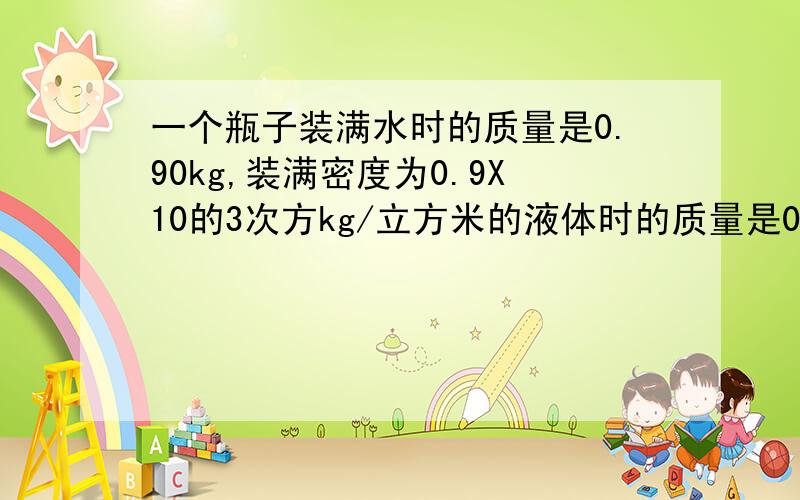 一个瓶子装满水时的质量是0.90kg,装满密度为0.9X10的3次方kg/立方米的液体时的质量是0.85kg,求空瓶的质量