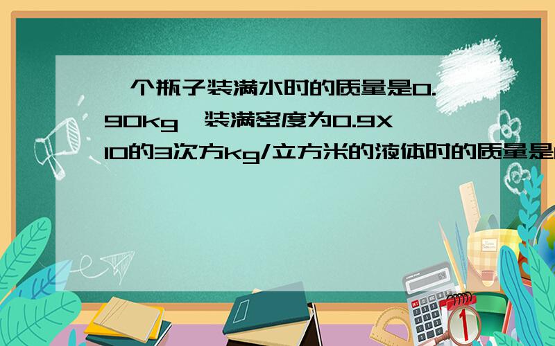 一个瓶子装满水时的质量是0.90kg,装满密度为0.9X10的3次方kg/立方米的液体时的质量是0.85