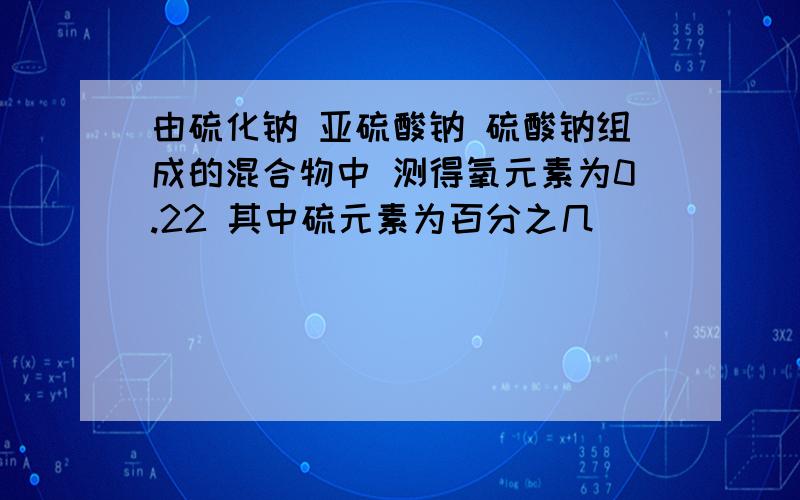 由硫化钠 亚硫酸钠 硫酸钠组成的混合物中 测得氧元素为0.22 其中硫元素为百分之几