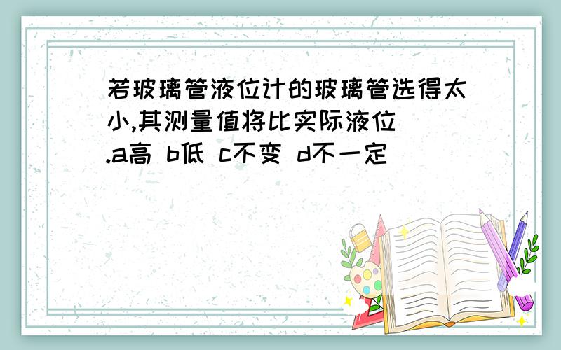 若玻璃管液位计的玻璃管选得太小,其测量值将比实际液位（）.a高 b低 c不变 d不一定