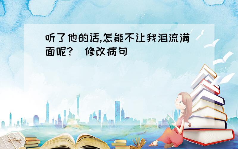 听了他的话,怎能不让我泪流满面呢?(修改病句)