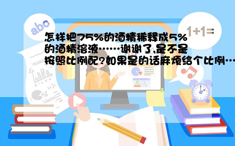 怎样把75%的酒精稀释成5%的酒精溶液……谢谢了,是不是按照比例配?如果是的话麻烦给个比例……