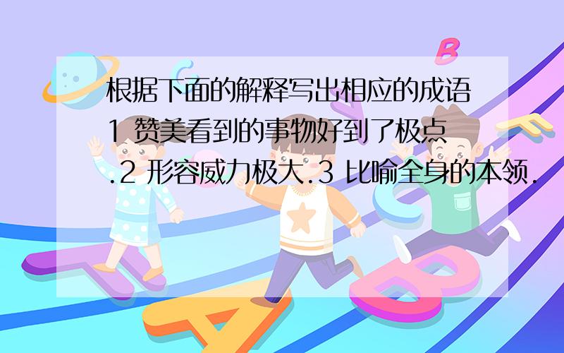 根据下面的解释写出相应的成语1 赞美看到的事物好到了极点.2 形容威力极大.3 比喻全身的本领.