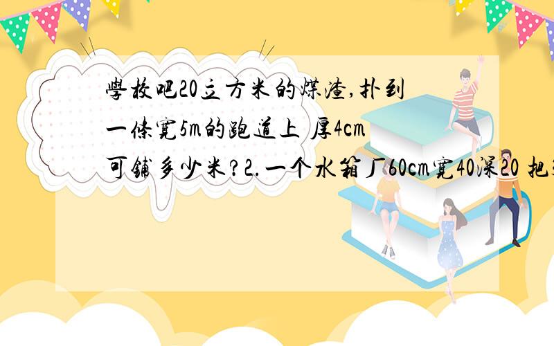 学校吧20立方米的煤渣,扑到一条宽5m的跑道上 厚4cm可铺多少米?2.一个水箱厂60cm宽40深20 把30升倒进去 水深多少cm?