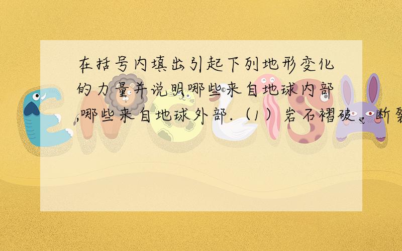 在括号内填出引起下列地形变化的力量并说明哪些来自地球内部,哪些来自地球外部.（1）岩石褶破、断裂 （ ） （2）火山爆发和地震 （ ） （3）黄土高原上沟壑纵横 （ ） （4）长江中下游