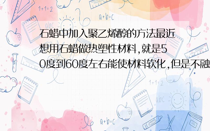 石蜡中加入聚乙烯醇的方法最近想用石蜡做热塑性材料,就是50度到60度左右能使材料软化,但是不融化,降到室温能硬化,并且需要补较高的硬度,感觉加一些聚乙烯醇可能有效果,不过溶不进去,