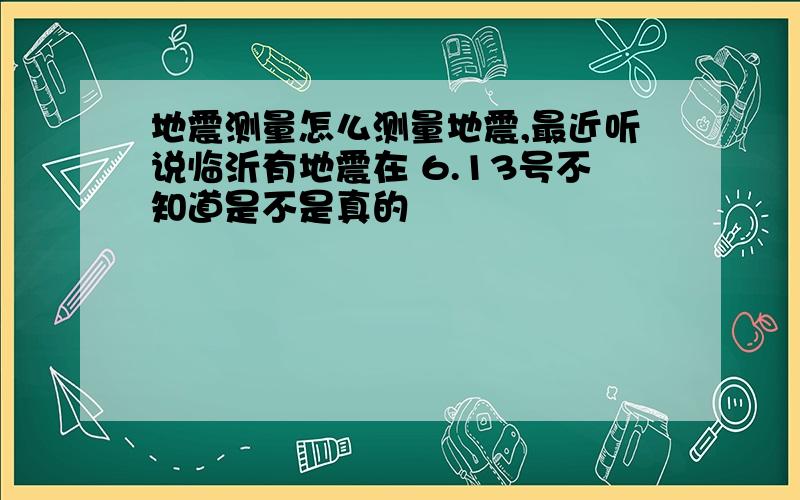 地震测量怎么测量地震,最近听说临沂有地震在 6.13号不知道是不是真的