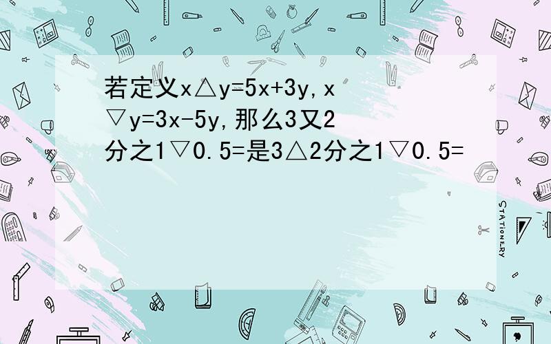 若定义x△y=5x+3y,x▽y=3x-5y,那么3又2分之1▽0.5=是3△2分之1▽0.5=