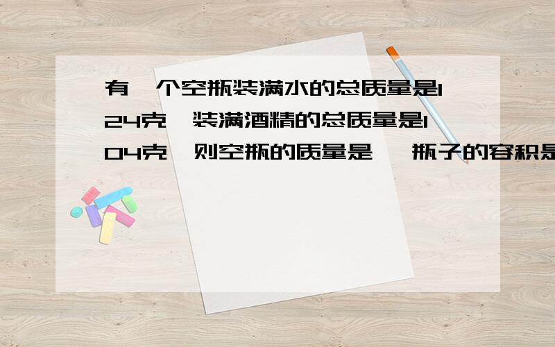 有一个空瓶装满水的总质量是124克,装满酒精的总质量是104克,则空瓶的质量是 ,瓶子的容积是要过陈