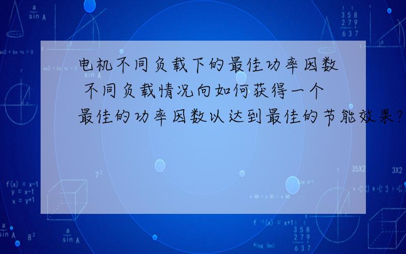 电机不同负载下的最佳功率因数 不同负载情况向如何获得一个最佳的功率因数以达到最佳的节能效果?对于不同负载率下,该怎么获得最佳功率因数