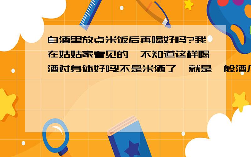 白酒里放点米饭后再喝好吗?我在姑姑家看见的,不知道这样喝酒对身体好吗!不是米洒了,就是一般酒厂里酿的白洒,酒精度很高,说是放点煮熟的白米饭后喝没有那么烈了、、、我就是问酒精和