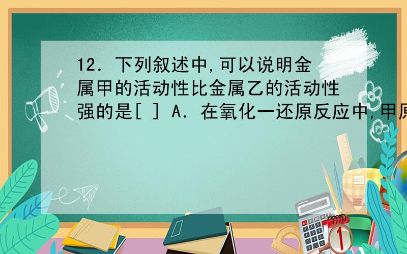 12．下列叙述中,可以说明金属甲的活动性比金属乙的活动性强的是[ ] A．在氧化一还原反应中,甲原子失去的12．下列叙述中,可以说明金属甲的活动性比金属乙的活动性强的是[ ]A．在氧化一还