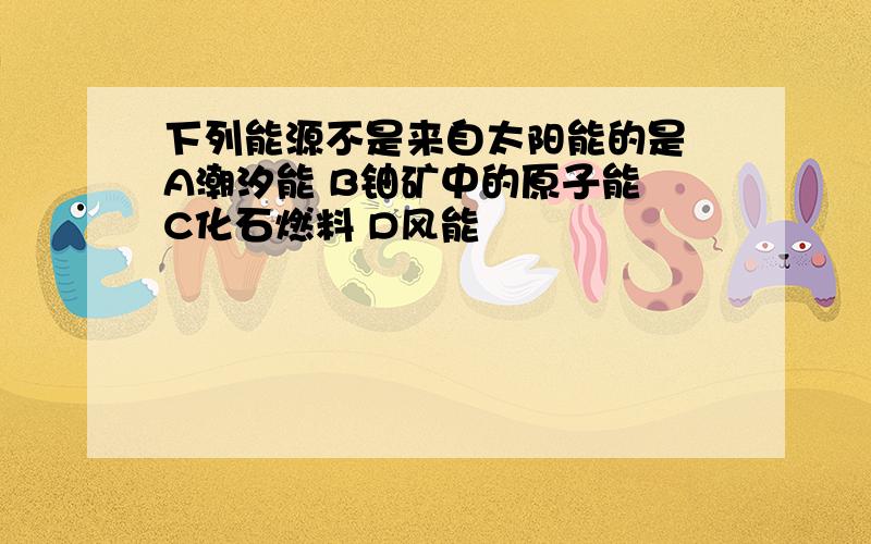 下列能源不是来自太阳能的是 A潮汐能 B铀矿中的原子能 C化石燃料 D风能