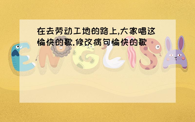 在去劳动工地的路上,大家唱这愉快的歌.修改病句愉快的歌