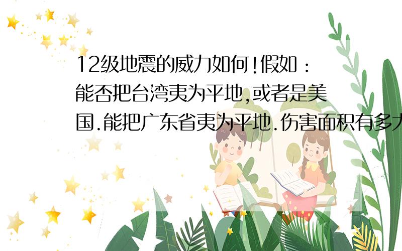 12级地震的威力如何!假如：能否把台湾夷为平地,或者是美国.能把广东省夷为平地.伤害面积有多大?1000公里（直径）,如果是20级的话,（猜的）是否能毁掉半个中国,还是只能毁掉一个省级