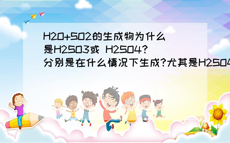 H2O+SO2的生成物为什么是H2SO3或 H2SO4?分别是在什么情况下生成?尤其是H2SO4详解一下,