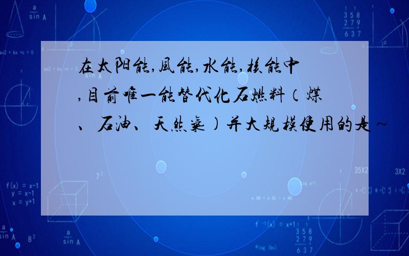 在太阳能,风能,水能,核能中,目前唯一能替代化石燃料（煤、石油、天然气)并大规模使用的是～